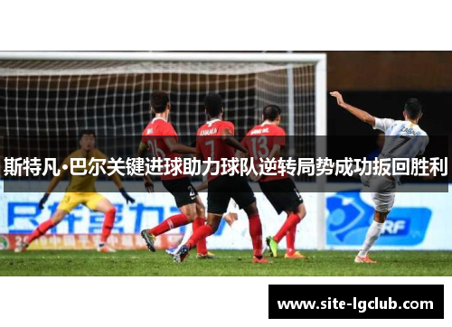 斯特凡·巴尔关键进球助力球队逆转局势成功扳回胜利