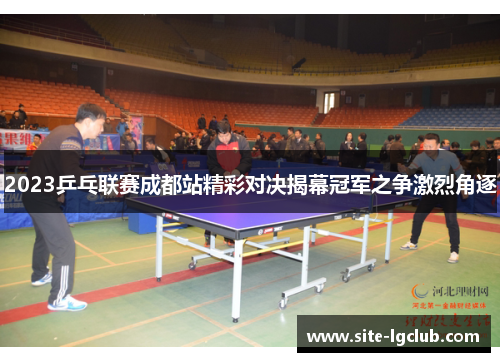 2023乒乓联赛成都站精彩对决揭幕冠军之争激烈角逐