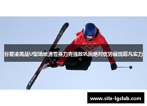 谷爱凌再战U型场地滑雪赛力克强敌巩固绝对优势展现超凡实力