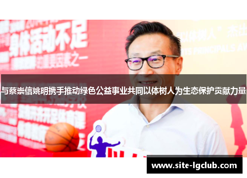 与蔡崇信姚明携手推动绿色公益事业共同以体树人为生态保护贡献力量
