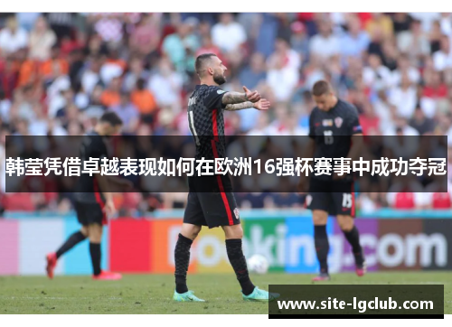韩莹凭借卓越表现如何在欧洲16强杯赛事中成功夺冠