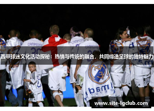 西甲球迷文化活动探秘:热情与传统的融合,共同缔造足球的独特魅力