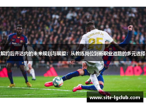 解约后齐达内的未来规划与展望:从教练岗位到新职业道路的多元选择