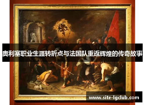 奥利塞职业生涯转折点与法国队重返辉煌的传奇故事 奥利塞职业生涯转折点与法国队重返辉煌的传奇故事