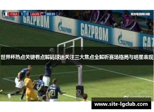 世界杯热点关键看点解码球迷关注三大焦点全解析赛场格局与明星表现