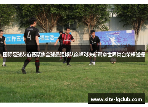 国际足球友谊赛聚焦全球最强球队巅峰对决新篇章世界舞台荣耀碰撞