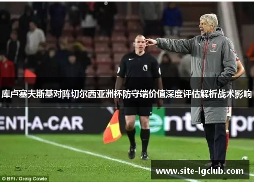 库卢塞夫斯基对阵切尔西亚洲杯防守端价值深度评估解析战术影响