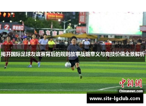 揭开国际足球友谊赛背后的规则故事战略意义与竞技价值全景解析