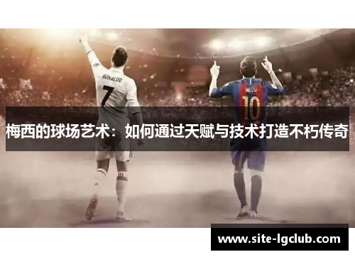 梅西的球场艺术:如何通过天赋与技术打造不朽传奇 梅西的球场艺术:如何通过天赋与技术打造不朽传奇