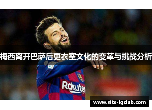 梅西离开巴萨后更衣室文化的变革与挑战分析