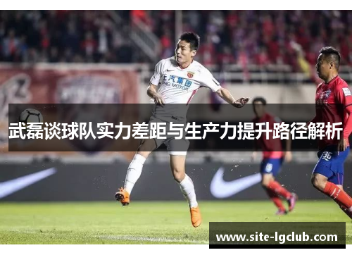 武磊谈球队实力差距与生产力提升路径解析