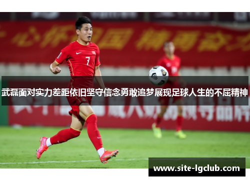 武磊面对实力差距依旧坚守信念勇敢追梦展现足球人生的不屈精神